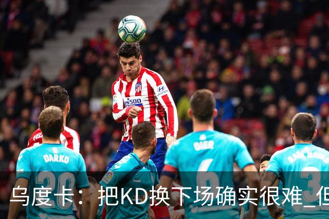 乌度卡：把KD换下场确实很难 但预计他本赛季能减少一些上场时间