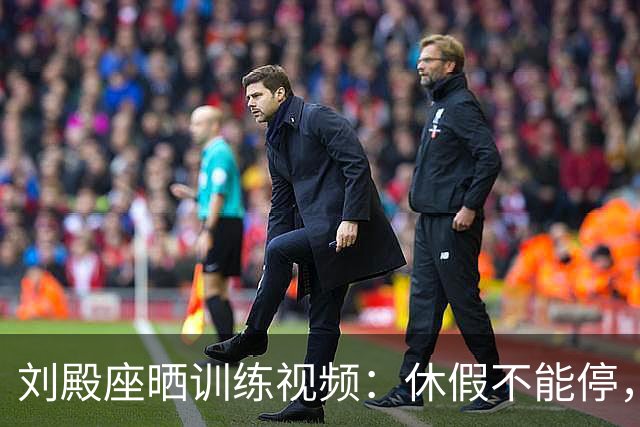 刘殿座晒训练视频：休假不能停，为了这份热爱冲！