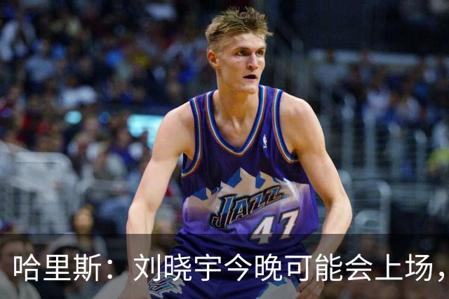 哈里斯：刘晓宇今晚可能会上场，告诉队员我们要一场一场打