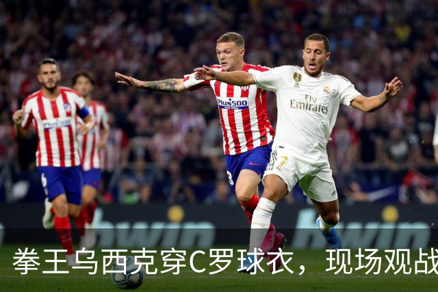 拳王乌西克穿C罗球衣，现场观战利雅得胜利
