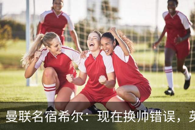 曼联名宿希尔：现在换帅错误，英力士并没有给卡里克足够支持