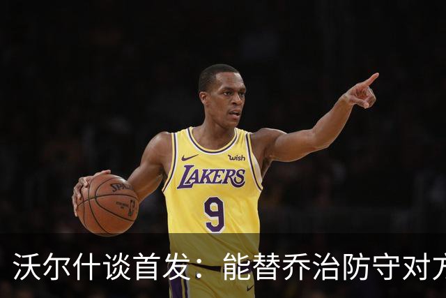 沃尔什谈首发：能替乔治防守对方最强球员 让他能更自由地发挥