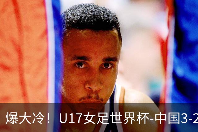 爆大冷！U17女足世界杯-中国3-2美国 3战全胜头名晋级