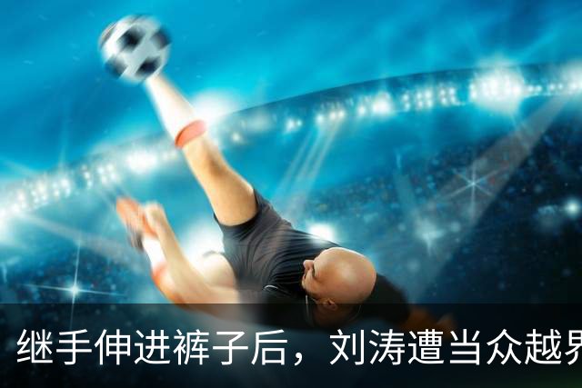 继手伸进裤子后，刘涛遭当众越界全程赔笑不敢翻脸，还有多人遭殃