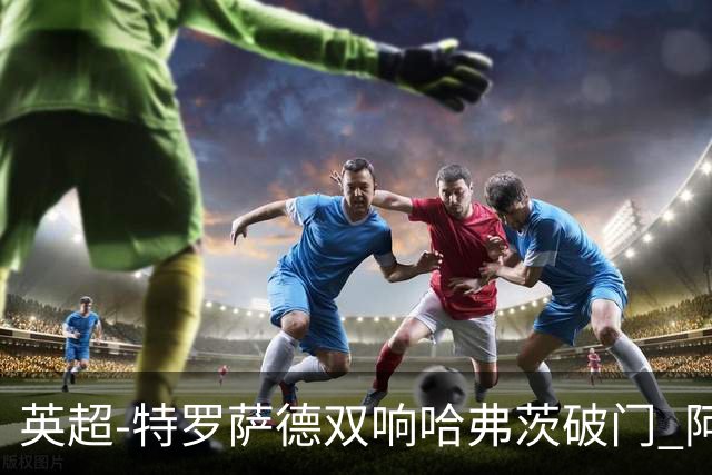 英超-特罗萨德双响哈弗茨破门 阿森纳4-2莱斯特