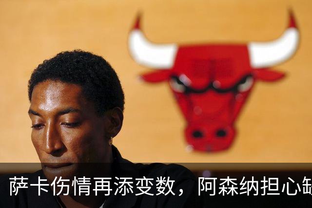 萨卡伤情再添变数，阿森纳担心缺阵两个月