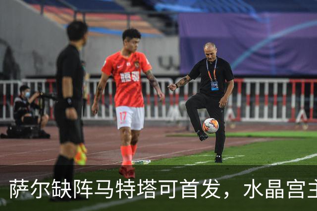 萨尔缺阵马特塔可首发，水晶宫主帅盼三人回归战热刺