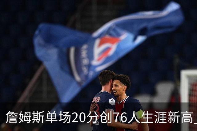 詹姆斯单场20分创76人生涯新高 赛后：和马克西做队友感觉太棒了
