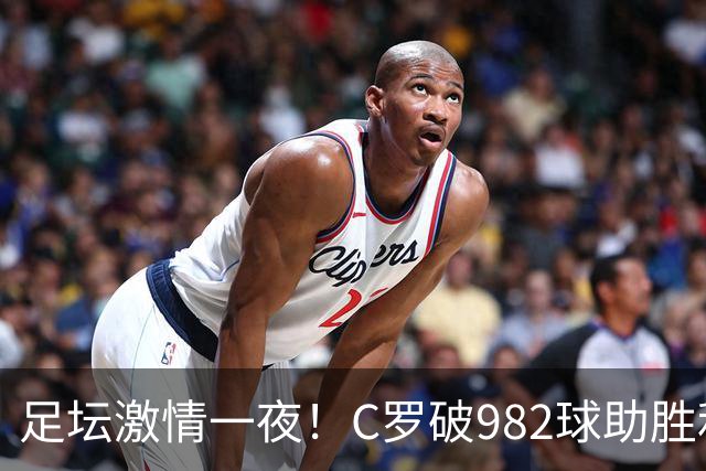 足坛激情一夜！C罗破982球助胜利3 1，热那亚3 2，伊普斯维奇1 1森林