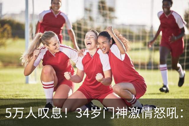 5万人叹息！34岁门神激情怒吼：扑出费利佩点球 封堵胡荷韬单刀球