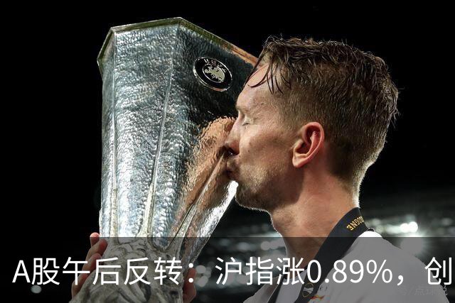 A股午后反转：沪指涨0.89%，创指涨4.16%，超4500股收涨